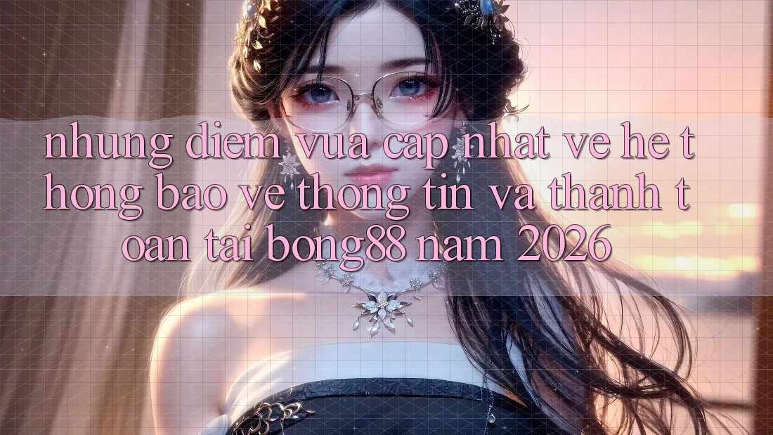 Những Điểm Vừa cập nhật Về Hệ Thống Bảo vệ thông tin Và Thanh toán Tại Bong88 Năm 2026