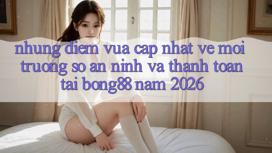 Những Điểm Vừa cập nhật Về Môi trường số An ninh Và Thanh Toán Tại Bong88 Năm 2026