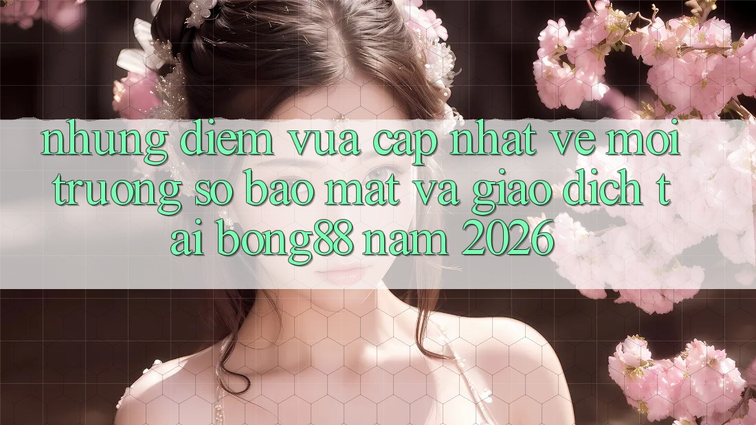 Những Điểm Vừa cập nhật Về Môi trường số Bảo Mật Và Giao dịch Tại Bong88 Năm 2026