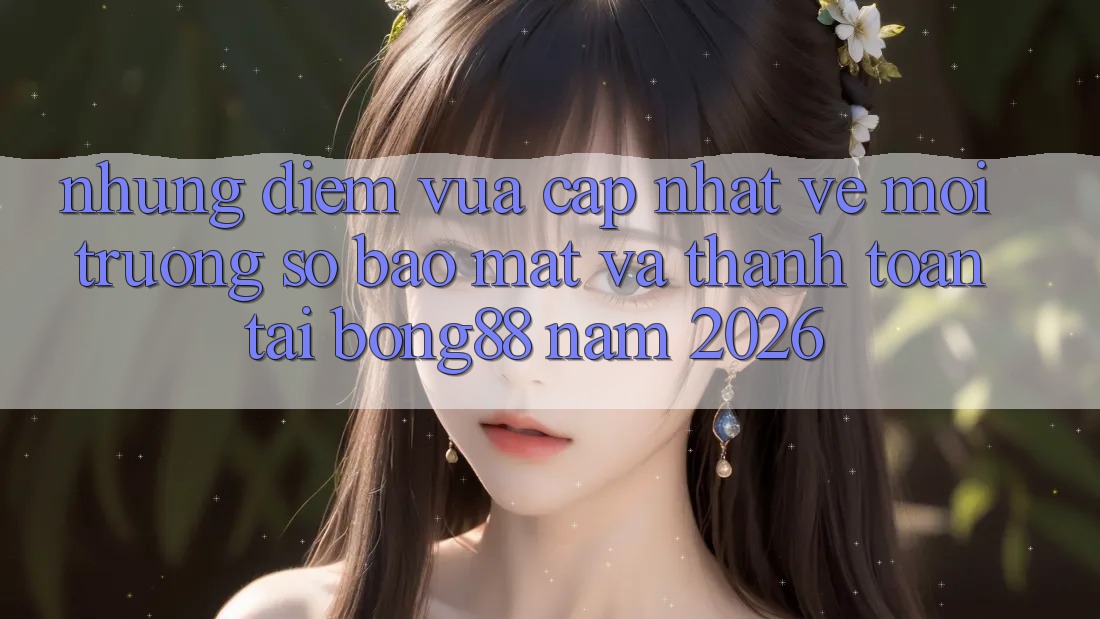 Những Điểm Vừa cập nhật Về Môi trường số Bảo Mật Và Thanh Toán Tại Bong88 Năm 2026