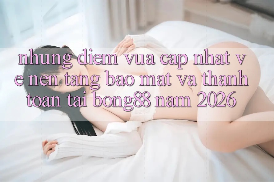 Những Điểm Vừa cập nhật Về Nền tảng Bảo Mật Và Thanh Toán Tại Bong88 Năm 2026