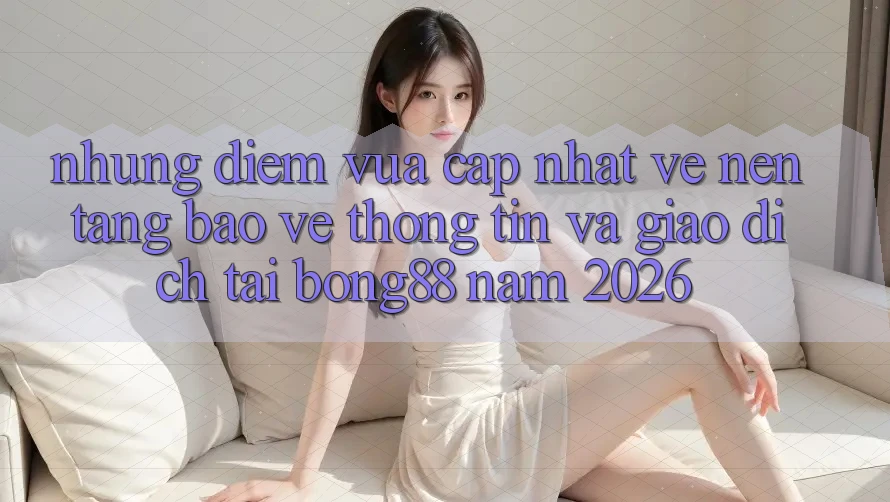 Những Điểm Vừa cập nhật Về Nền tảng Bảo vệ thông tin Và Giao dịch Tại Bong88 Năm 2026