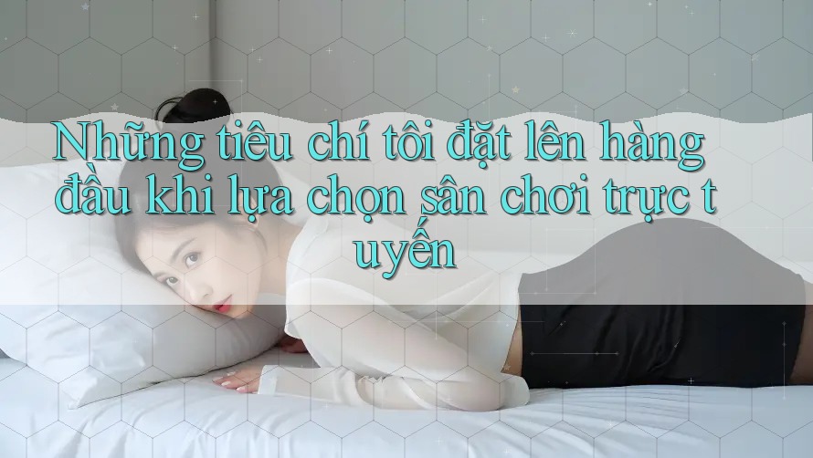 Những tiêu chí tôi đặt lên hàng đầu khi lựa chọn sân chơi trực tuyến Những tiêu chí tôi đặt lên hàng đầu khi lựa chọn sân chơi trực tuyến