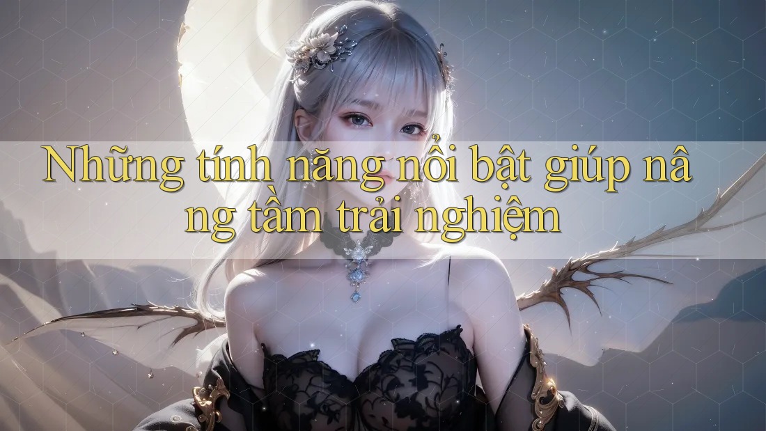 Những tính năng nổi bật giúp nâng tầm trải nghiệm