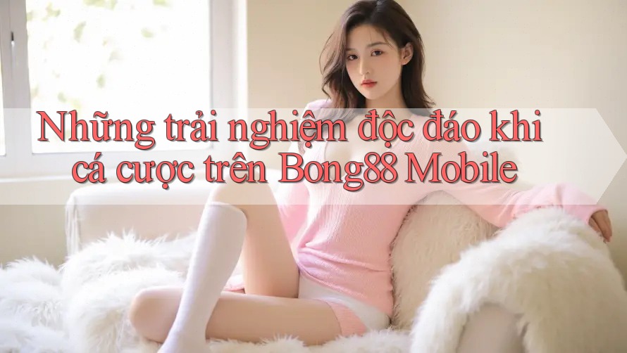 Những trải nghiệm độc đáo khi cá cược trên Bong88 Mobile