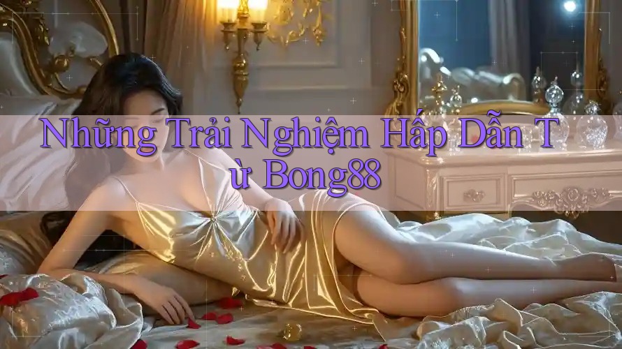 Những Trải Nghiệm Hấp Dẫn Từ Bong88