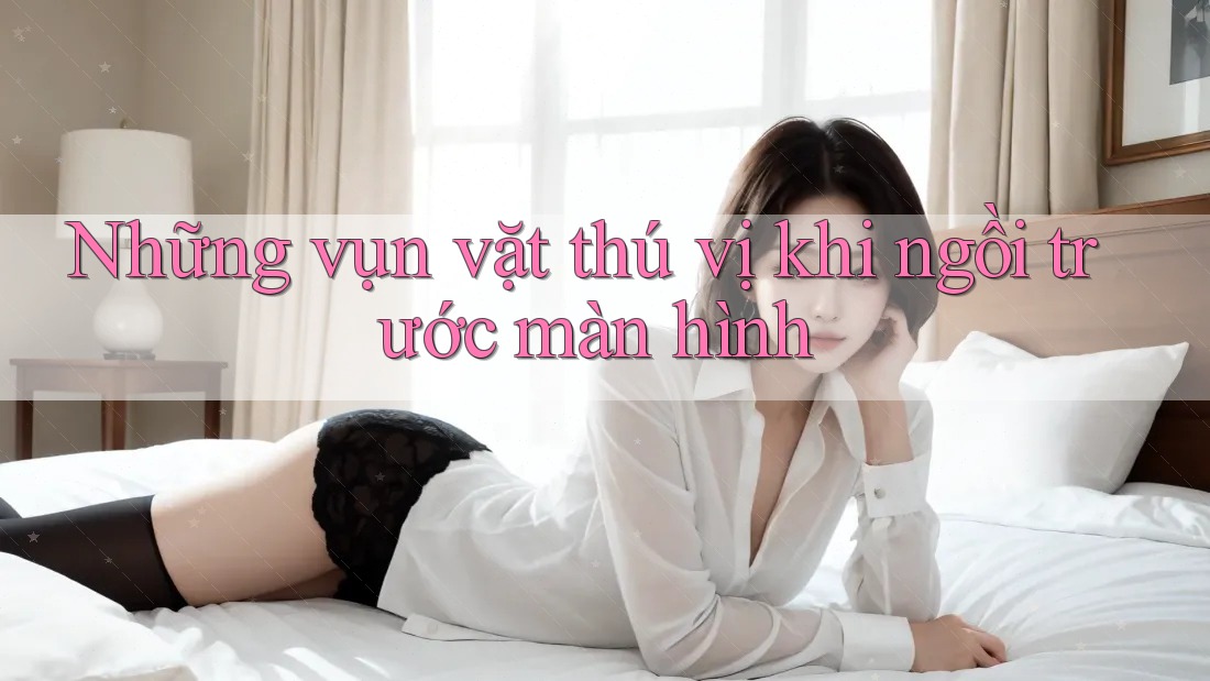 Những vụn vặt thú vị khi ngồi trước màn hình