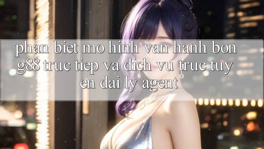 Phân Biệt Mô Hình Vận Hành: Bong88 Trực Tiếp Và Dịch vụ trực tuyến Đại Lý (Agent)