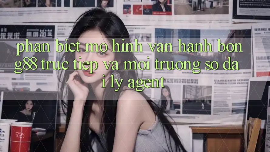 Phân Biệt Mô Hình Vận Hành: Bong88 Trực Tiếp Và Môi trường số Đại Lý (Agent)