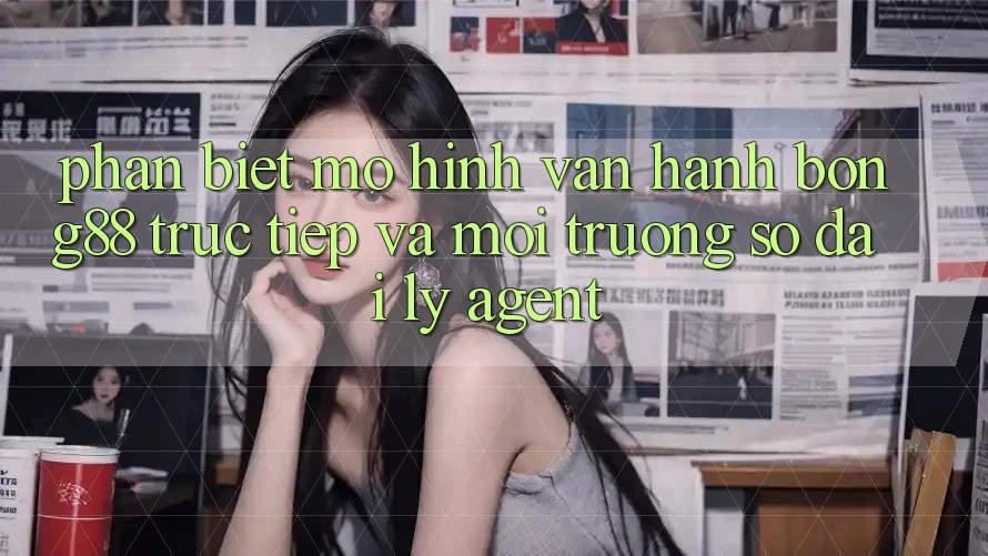 Phân Biệt Mô Hình Vận Hành: Bong88 Trực Tiếp Và Môi trường số Đại Lý (Agent)