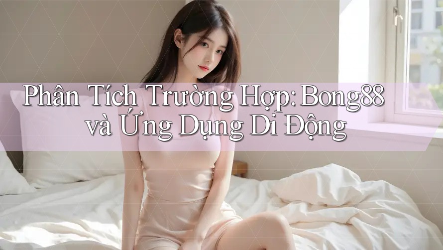 Phân Tích Trường Hợp: Bong88 và Ứng Dụng Di Động