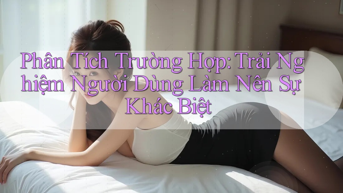 Phân Tích Trường Hợp: Trải Nghiệm Người Dùng Làm Nên Sự Khác Biệt Phân Tích Trường Hợp: Trải Nghiệm Người Dùng Làm Nên Sự Khác Biệt