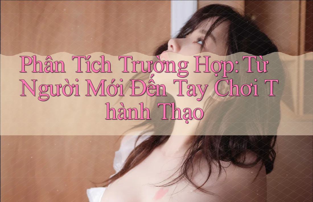 Phân Tích Trường Hợp: Từ Người Mới Đến Tay Chơi Thành Thạo