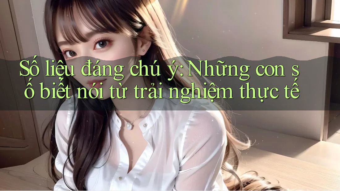 Số liệu đáng chú ý – những con số biết nói từ trải nghiệm thực tế