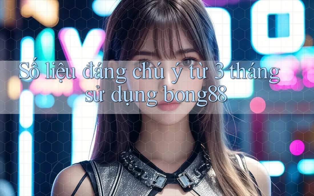 Số liệu đáng chú ý từ 3 tháng sử dụng bong88