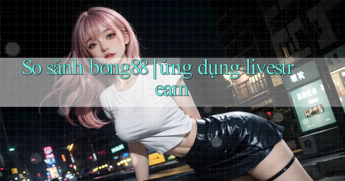 So sánh bong88 ứng dụng livestream