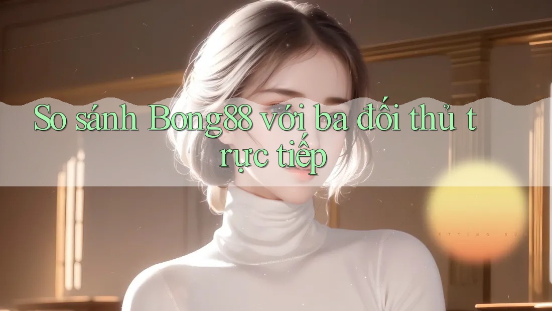 So sánh bong88 với ba đối thủ trực tiếp