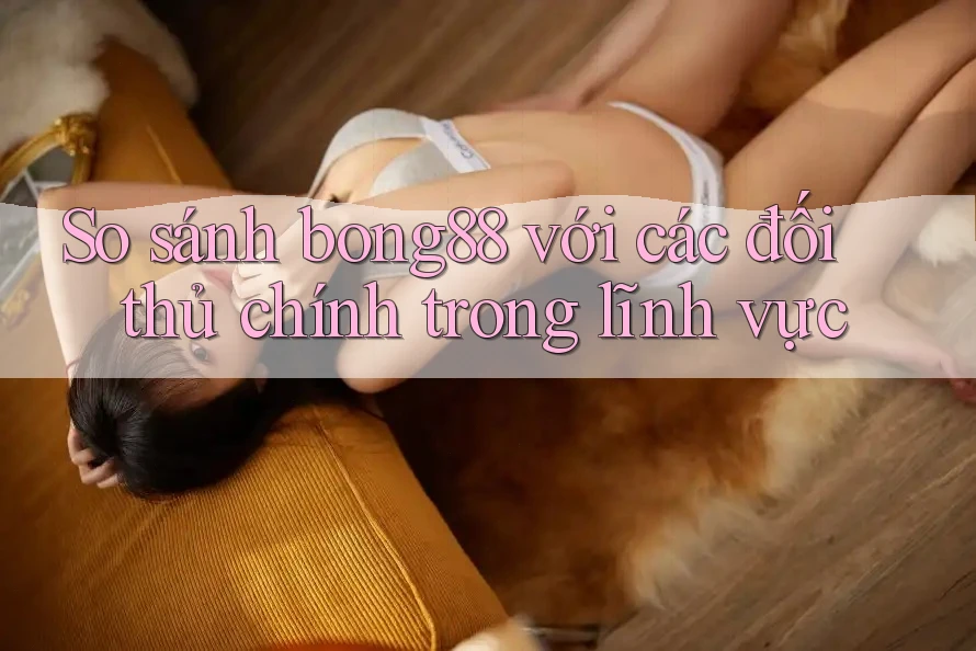 So sánh bong88 với các đối thủ chính trong lĩnh vực
