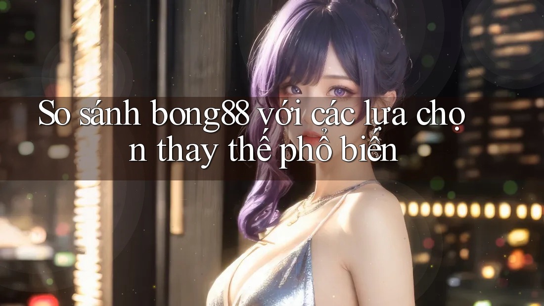 So sánh bong88 với các lựa chọn thay thế phổ biến