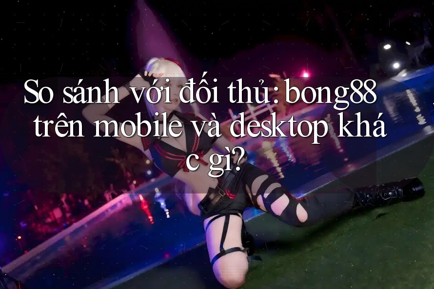 So sánh với đối thủ: bong88 trên mobile và desktop khác gì? So sánh với đối thủ: bong88 trên mobile và desktop khác gì?