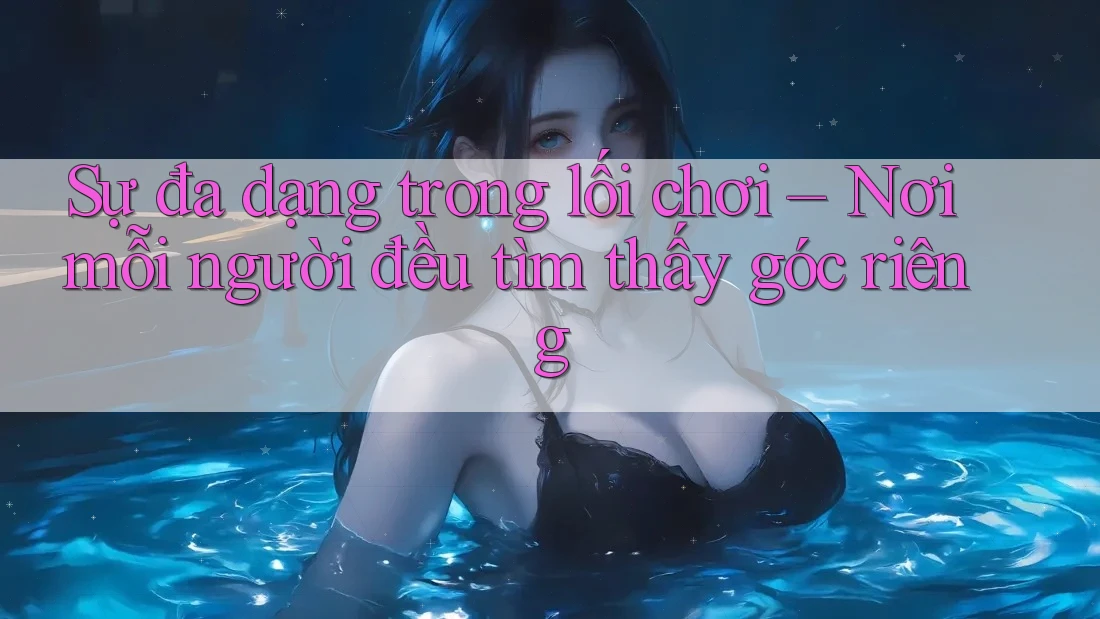 Sự đa dạng trong lối chơi – Nơi mỗi người đều tìm thấy góc riêng Sự đa dạng trong lối chơi – Nơi mỗi người đều tìm thấy góc riêng