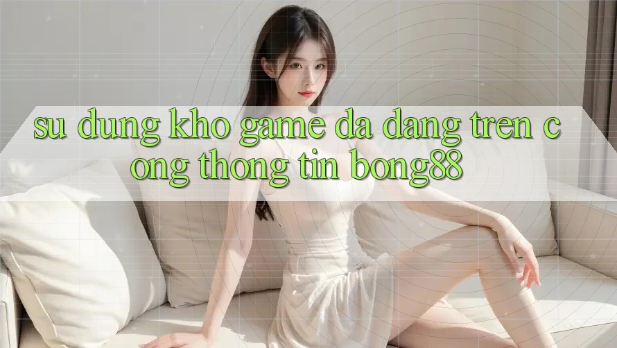 Sử dụng Kho Game Đa Dạng Trên Cổng thông tin Bong88 Sử dụng Kho Game Đa Dạng Trên Cổng thông tin Bong88