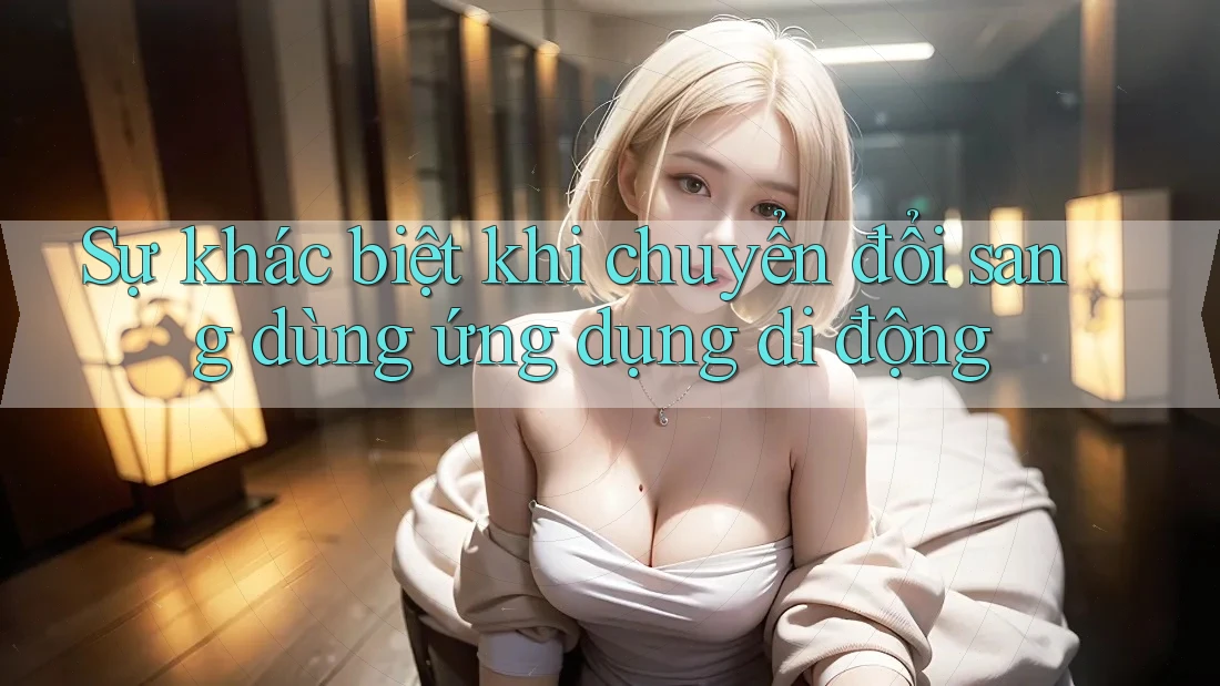 Sự khác biệt khi chuyển đổi sang dùng ứng dụng di động Sự khác biệt khi chuyển đổi sang dùng ứng dụng di động