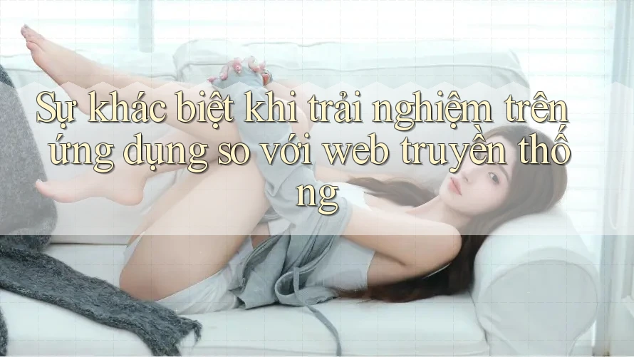 Sự khác biệt khi trải nghiệm trên ứng dụng so với web truyền thống Sự khác biệt khi trải nghiệm trên ứng dụng so với web truyền thống