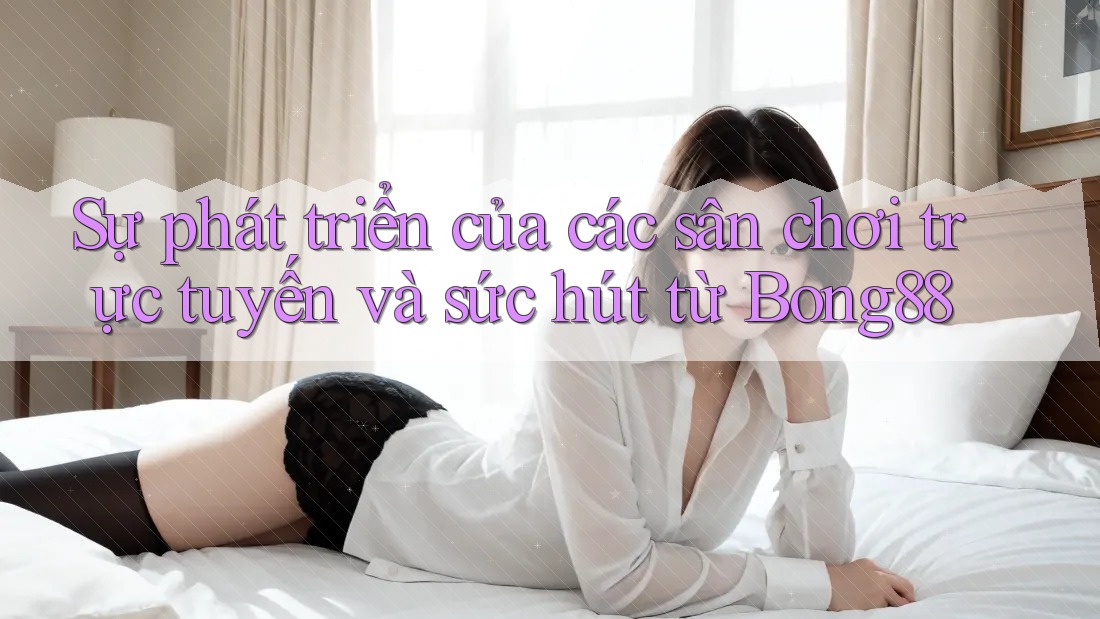 Sự phát triển của các sân chơi trực tuyến và sức hút từ Bong88