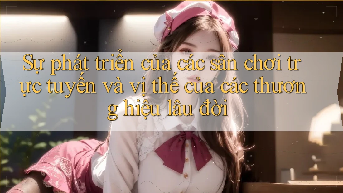 Sự phát triển của các sân chơi trực tuyến và vị thế của các thương hiệu lâu đời Sự phát triển của các sân chơi trực tuyến và vị thế của các thương hiệu lâu đời