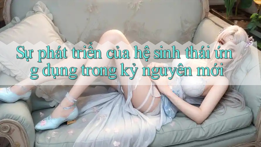 Sự phát triển của hệ sinh thái ứng dụng trong kỷ nguyên mới