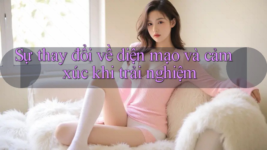 Sự thay đổi về diện mạo và cảm xúc khi trải nghiệm