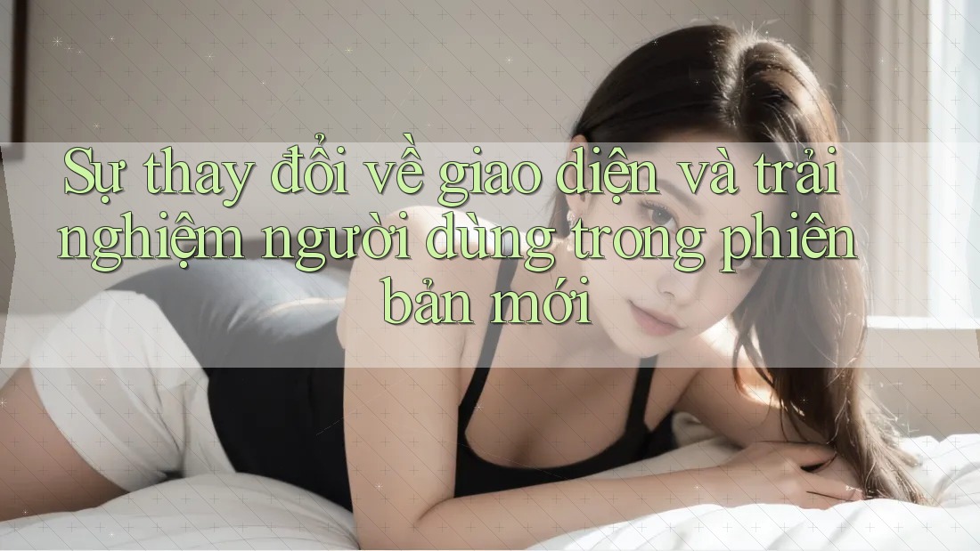 Sự thay đổi về giao diện và trải nghiệm người dùng trong phiên bản mới Sự thay đổi về giao diện và trải nghiệm người dùng trong phiên bản mới