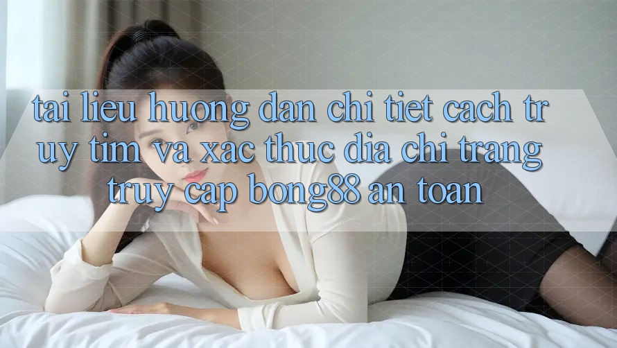 Tài liệu hướng dẫn Chi Tiết Cách Truy tìm Và Xác Thực Địa chỉ trang Truy Cập Bong88 An Toàn
