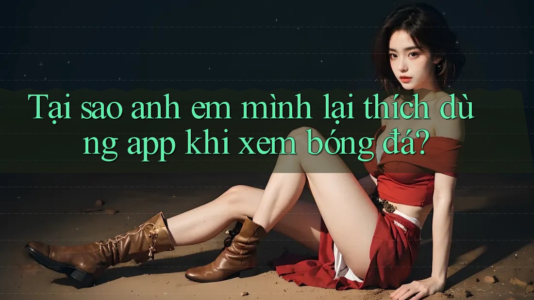 Tại sao anh em mình lại thích dùng app khi xem bóng đá?