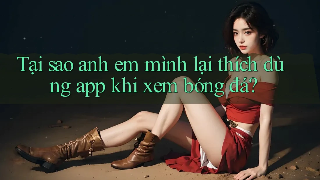 Tại sao anh em mình lại thích dùng app khi xem bóng đá?