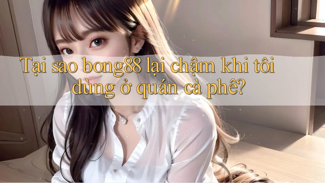 Tại sao bong88 lại chậm khi tôi dùng ở quán cà phê?
