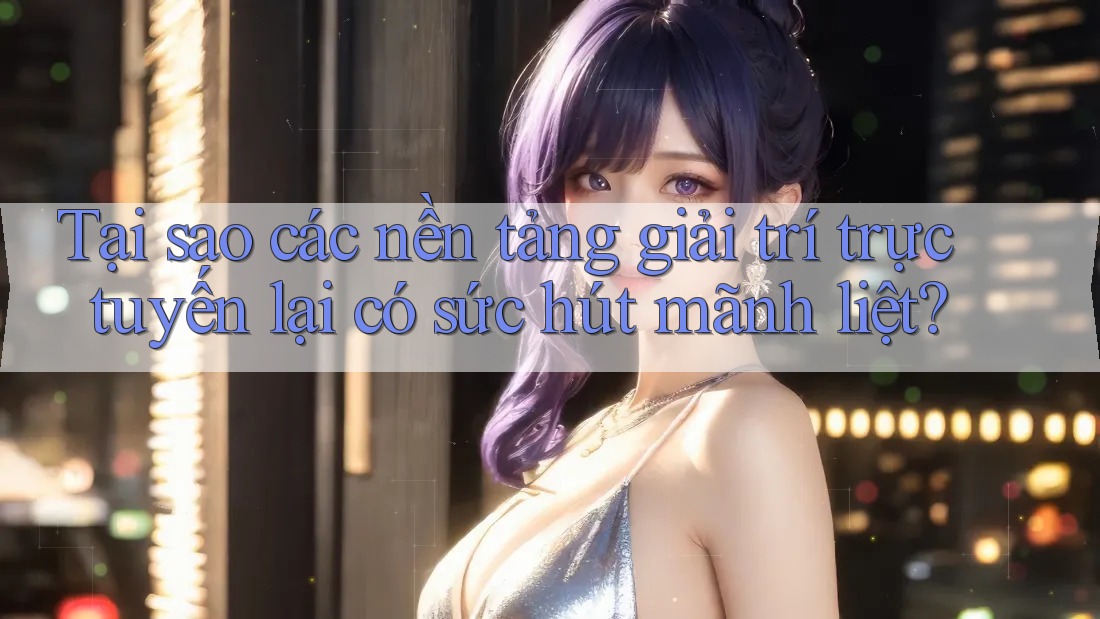 Tại sao các nền tảng giải trí trực tuyến lại có sức hút mãnh liệt?