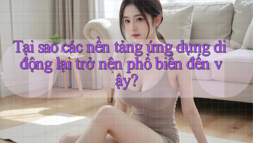 Tại sao các nền tảng ứng dụng di động lại trở nên phổ biến đến vậy?
