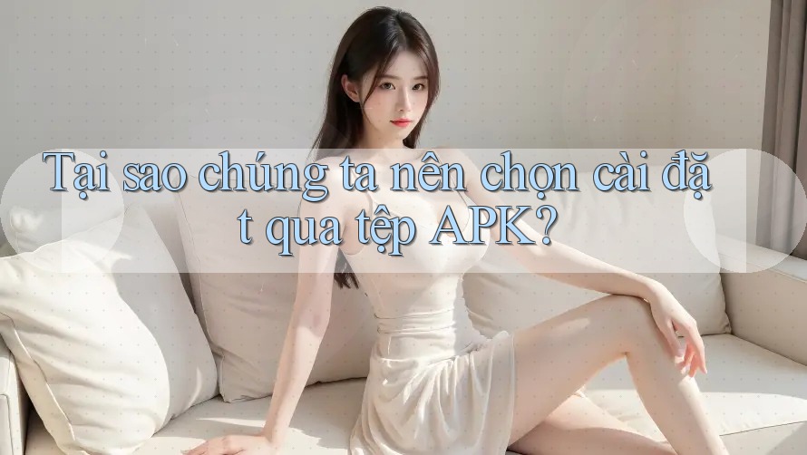Tại sao chúng ta nên chọn cài đặt qua tệp APK?