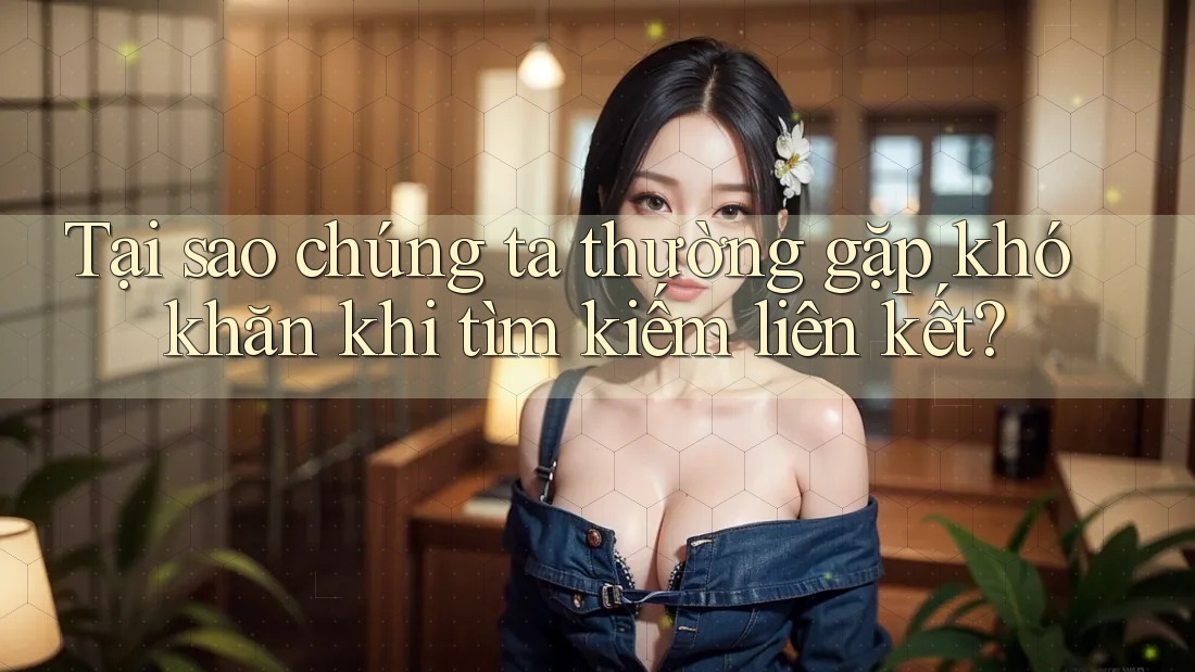 Tại sao chúng ta thường gặp khó khăn khi tìm kiếm liên kết?