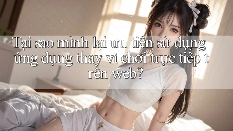 Tại sao mình lại ưu tiên sử dụng ứng dụng thay vì chơi trực tiếp trên web?