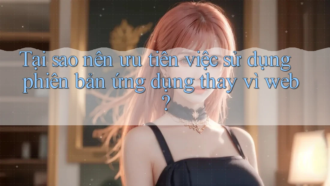 Tại sao nên ưu tiên việc sử dụng phiên bản ứng dụng thay vì web?