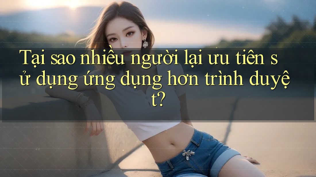 Tại sao nhiều người lại ưu tiên sử dụng ứng dụng hơn trình duyệt?