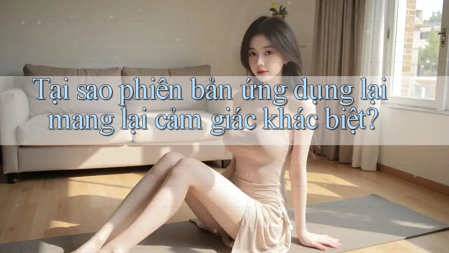 Tại sao phiên bản ứng dụng lại mang lại cảm giác khác biệt? Tại sao phiên bản ứng dụng lại mang lại cảm giác khác biệt?