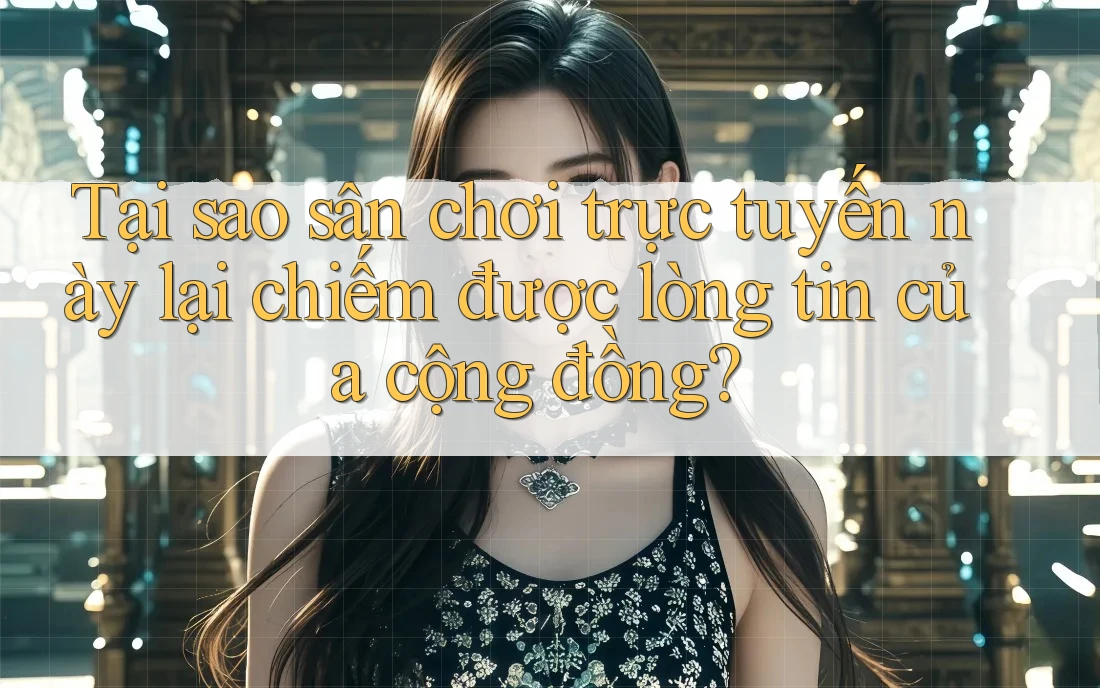 Tại sao sân chơi trực tuyến này lại chiếm được lòng tin của cộng đồng?