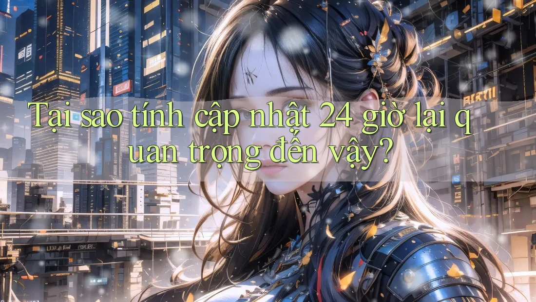 Tại sao tính cập nhật 24 giờ lại quan trọng đến vậy?