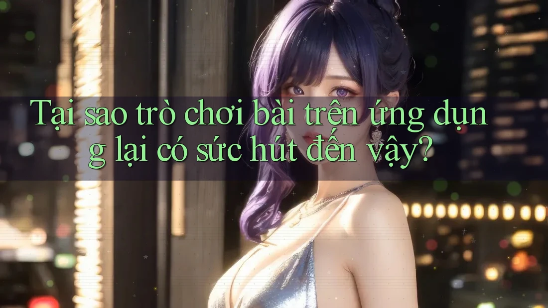 Tại sao trò chơi bài trên ứng dụng lại có sức hút đến vậy?