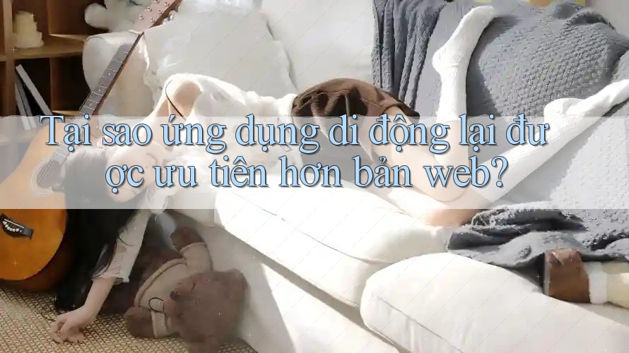 Tại sao ứng dụng di động lại được ưu tiên hơn bản web?