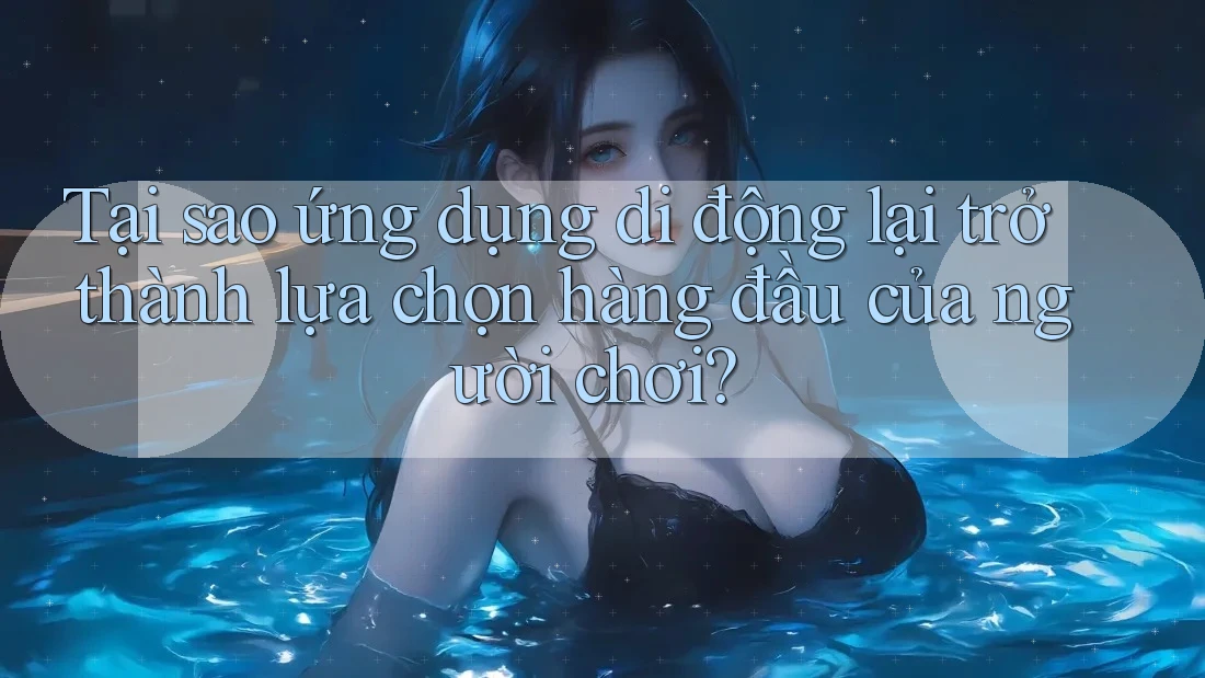 Tại sao ứng dụng di động lại trở thành lựa chọn hàng đầu của người chơi?
